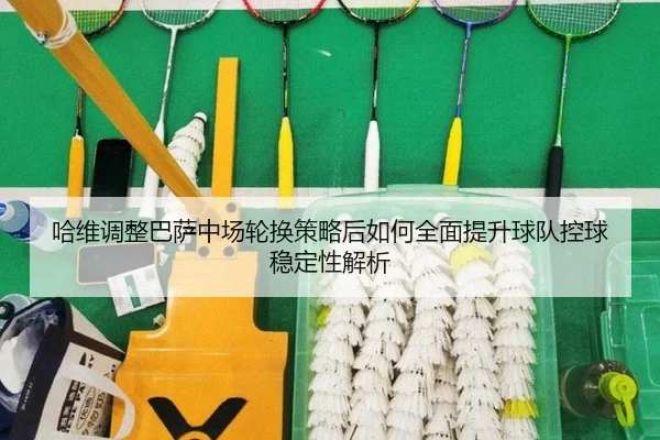 哈维调整巴萨中场轮换策略后如何全面提升球队控球稳定性解析