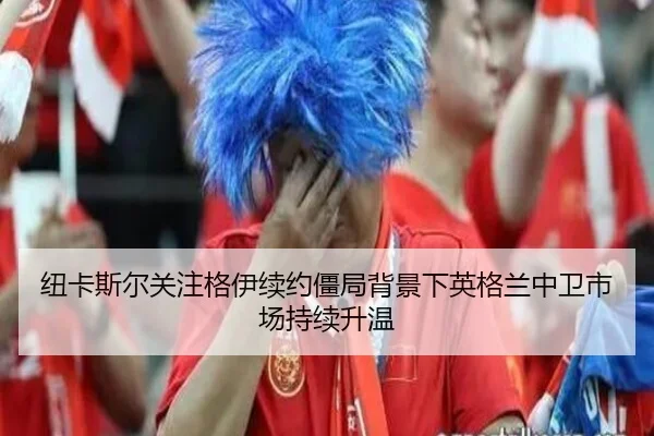 纽卡斯尔关注格伊续约僵局背景下英格兰中卫市场持续升温