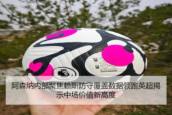 阿森纳内部聚焦赖斯防守覆盖数据领跑英超揭示中场价值新高度