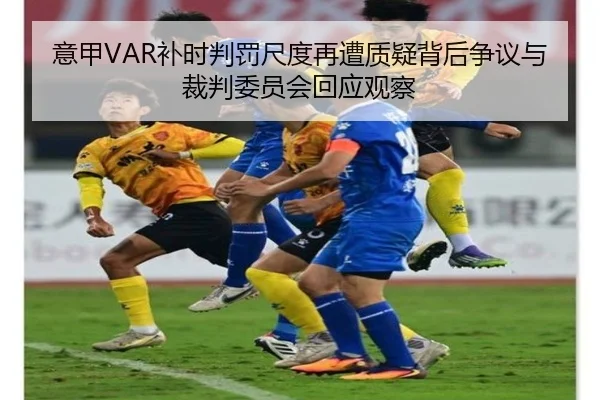意甲VAR补时判罚尺度再遭质疑背后争议与裁判委员会回应观察